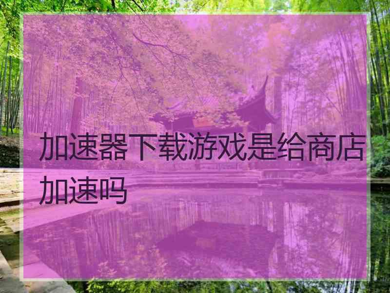 加速器下载游戏是给商店加速吗